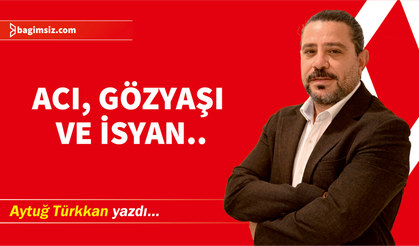 Acı, gözyaşı ve isyan..