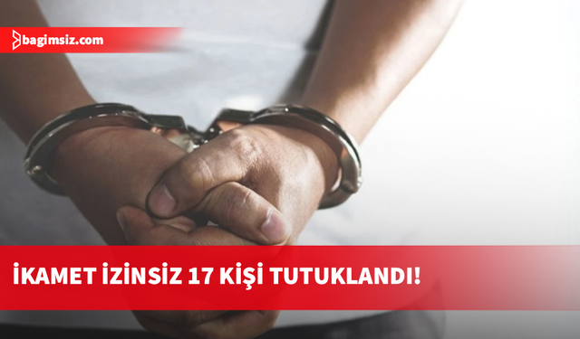 İkamet izinsiz 17 kişi tutuklandı!