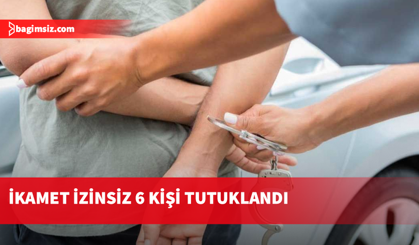 İkamet izinsiz altı kişi tutuklandı