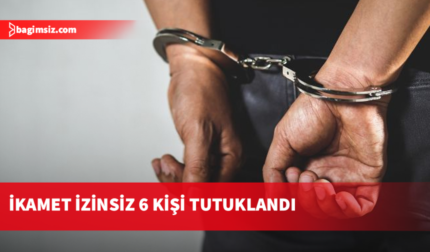 Ülkede ikamet izinsiz olarak bulunduğu tespit edilen 6 kişi tutuklandı