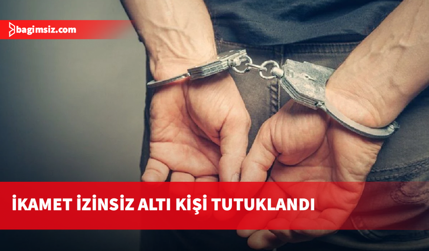 İkamet izinsiz altı kişi tutuklandı