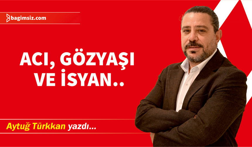 Acı, gözyaşı ve isyan..